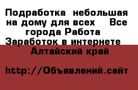 Подработка- небольшая на дому для всех. - Все города Работа » Заработок в интернете   . Алтайский край